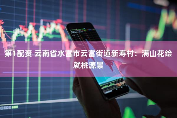 第1配资 云南省水富市云富街道新寿村：满山花绘就桃源景
