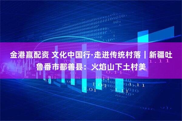 金港赢配资 文化中国行·走进传统村落｜新疆吐鲁番市鄯善县：火焰山下土村美