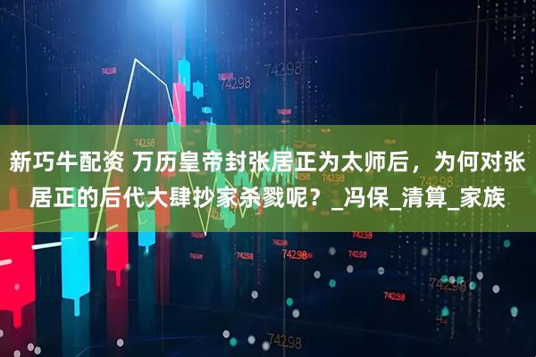 新巧牛配资 万历皇帝封张居正为太师后，为何对张居正的后代大肆抄家杀戮呢？_冯保_清算_家族