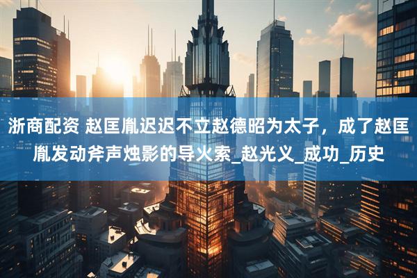 浙商配资 赵匡胤迟迟不立赵德昭为太子，成了赵匡胤发动斧声烛影的导火索_赵光义_成功_历史