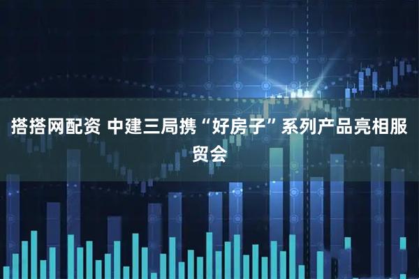 搭搭网配资 中建三局携“好房子”系列产品亮相服贸会