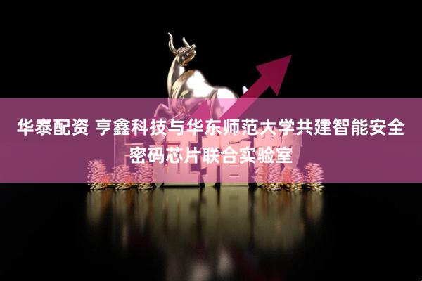 华泰配资 亨鑫科技与华东师范大学共建智能安全密码芯片联合实验室