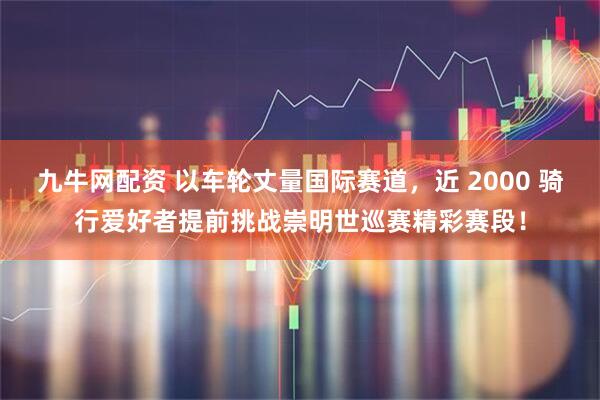 九牛网配资 以车轮丈量国际赛道，近 2000 骑行爱好者提前挑战崇明世巡赛精彩赛段！