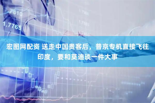 宏图网配资 送走中国贵客后，普京专机直接飞往印度，要和莫迪谈一件大事