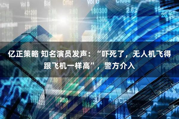 亿正策略 知名演员发声：“吓死了，无人机飞得跟飞机一样高”，警方介入
