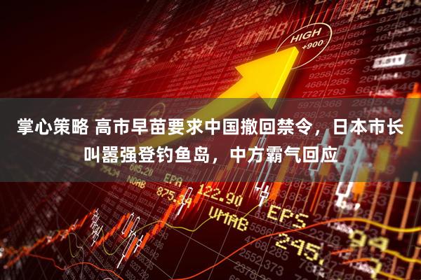 掌心策略 高市早苗要求中国撤回禁令，日本市长叫嚣强登钓鱼岛，中方霸气回应