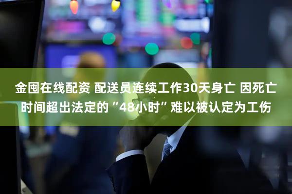 金囤在线配资 配送员连续工作30天身亡 因死亡时间超出法定的“48小时”难以被认定为工伤