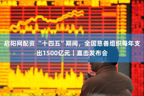 启阳网配资 “十四五”期间，全国慈善组织每年支出1500亿元｜直击发布会